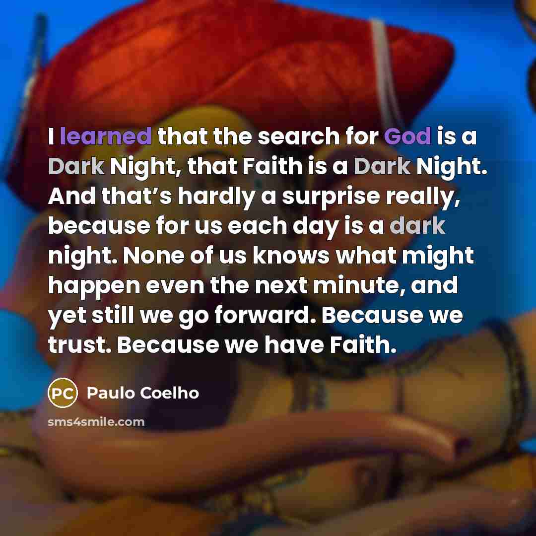 “I learned that the search for God is a Dark Night, that Faith is a Dark Night. And that’s hardly a surprise really, because for us each day is a dark night. None of us knows what might happen even the next minute, and yet still we go forward. Because we trust. Because we have Faith.” quote by Paulo Coelho