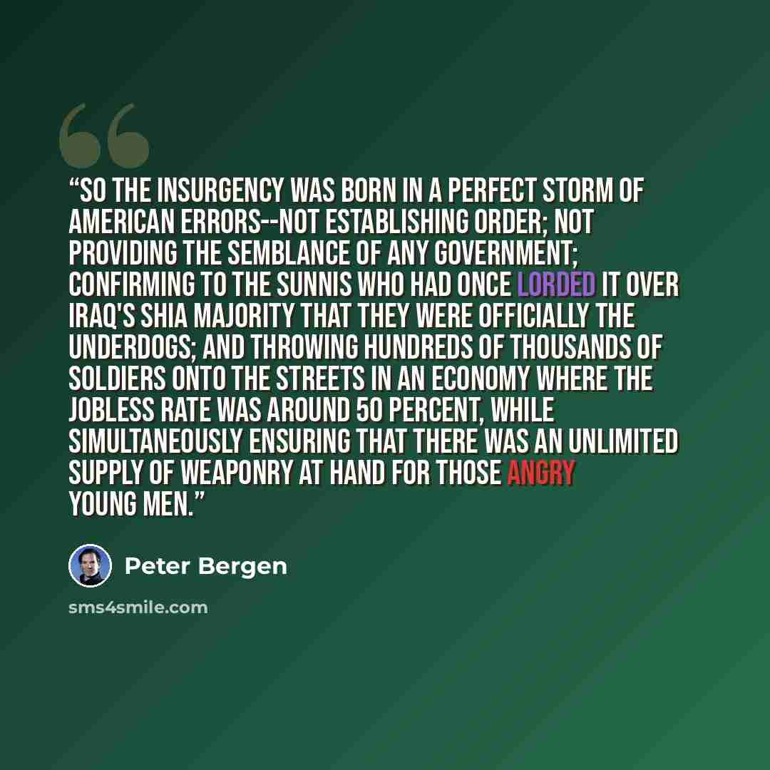 “So the insurgency was born in a perfect storm of American errors--not establishing order; not providing the semblance of any government; confirming to the Sunnis who had once lorded it over Iraq's Shia majority that they were officially the underdogs; and throwing hundreds of thousands of soldiers…” quote by Peter Bergen