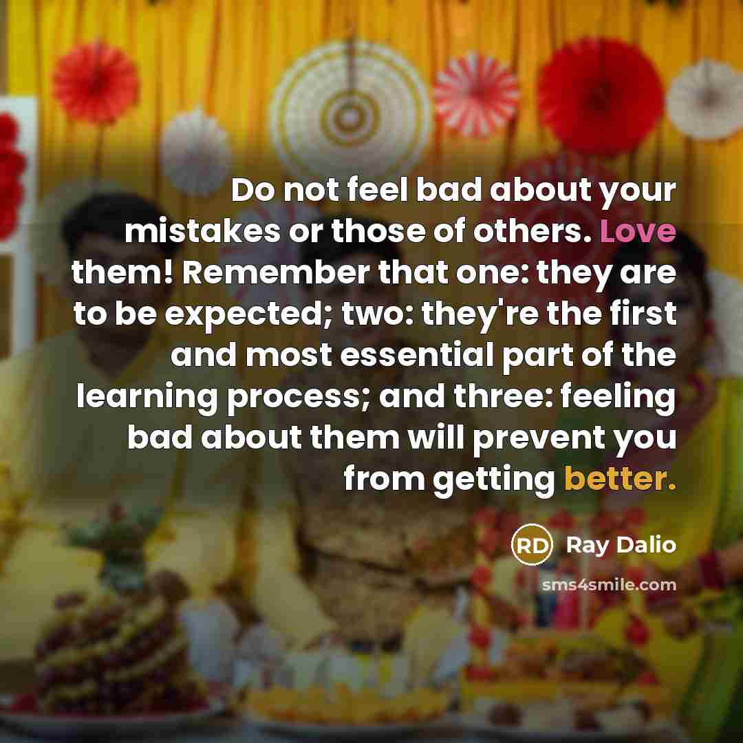 “Do not feel bad about your mistakes or those of others. Love them! Remember that one: they are to be expected; two: they're the first and most essential part of the learning process; and three: feeling bad about them will prevent you from getting better.” quote by Ray Dalio
