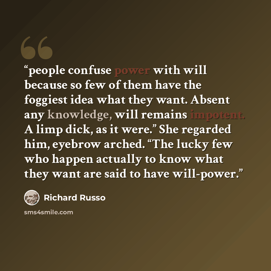 “people confuse power with will because so few of them have the foggiest idea what they want. Absent any knowledge, will remains impotent. A limp dick, as it were.” She regarded him, eyebrow arched. “The lucky few who happen actually to know what they want are said to have will-power.” quote by Richard Russo