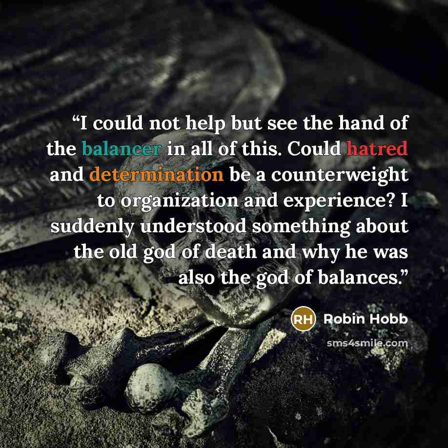 “I could not help but see the hand of the balancer in all of this. Could hatred and determination be a counterweight to organization and experience? I suddenly understood something about the old god of death and why he was also the god of balances.” quote by Robin Hobb