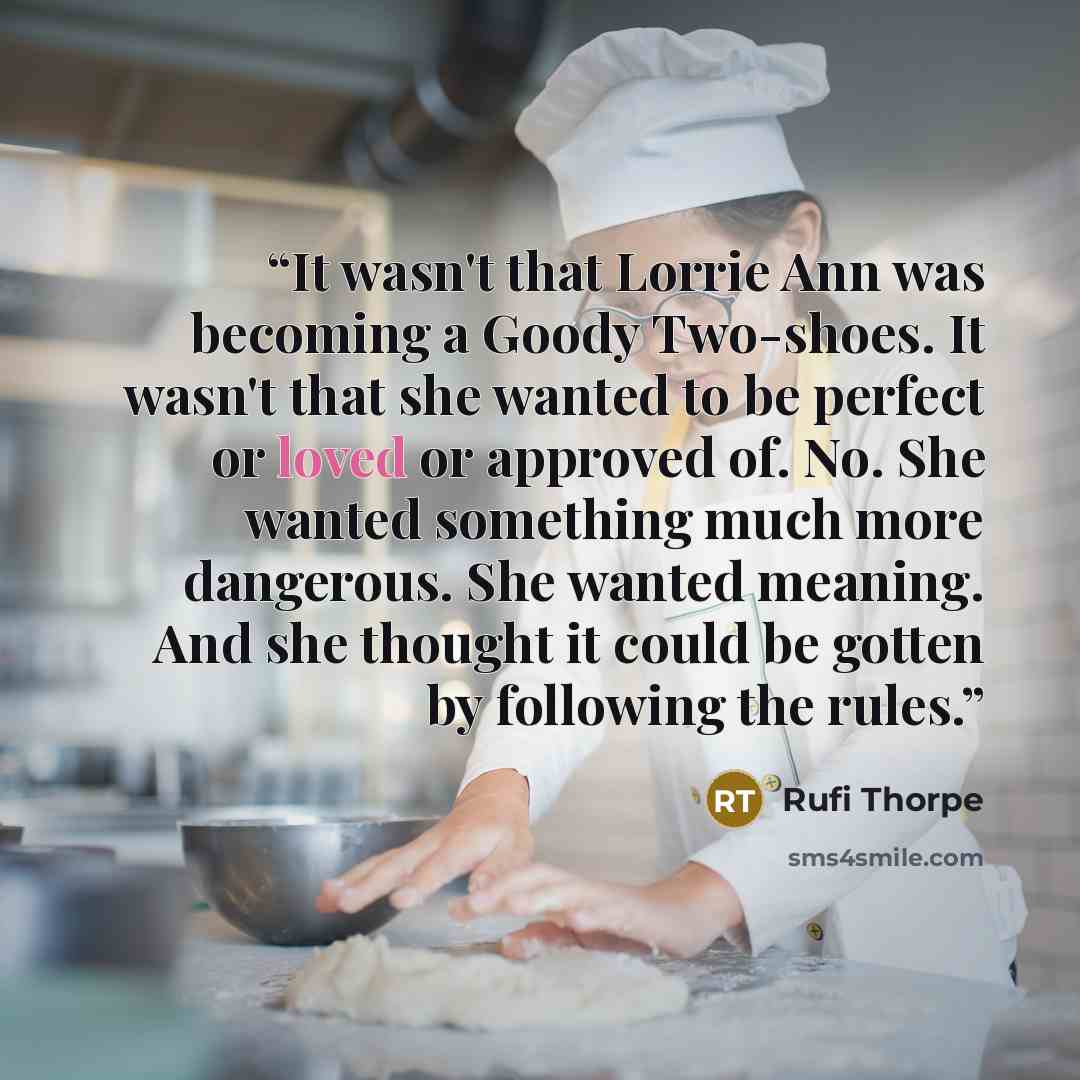 “It wasn't that Lorrie Ann was becoming a Goody Two-shoes. It wasn't that she wanted to be perfect or loved or approved of. No. She wanted something much more dangerous. She wanted meaning. And she thought it could be gotten by following the rules.” quote by Rufi Thorpe