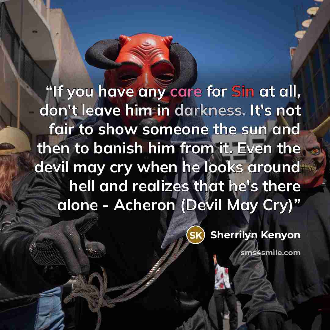 “If you have any care for Sin at all, don't leave him in darkness. It's not fair to show someone the sun and then to banish him from it. Even the devil may cry when he looks around hell and realizes that he's there alone - Acheron (Devil May Cry)” quote by Sherrilyn Kenyon