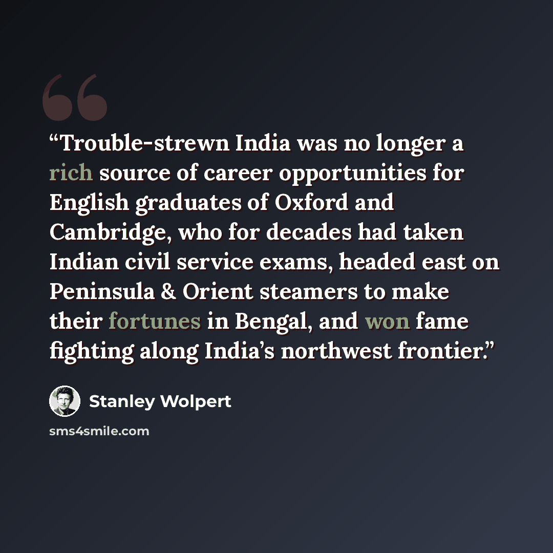 “Trouble-strewn India was no longer a rich source of career opportunities for English graduates of Oxford and Cambridge, who for decades had taken Indian civil service exams, headed east on Peninsula & Orient steamers to make their fortunes in Bengal, and won fame fighting along India’s northwest…” quote by Stanley Wolpert