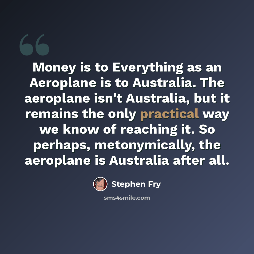 “Money is to Everything as an Aeroplane is to Australia. The aeroplane isn't Australia, but it remains the only practical way we know of reaching it. So perhaps, metonymically, the aeroplane is Australia after all.” quote by Stephen Fry