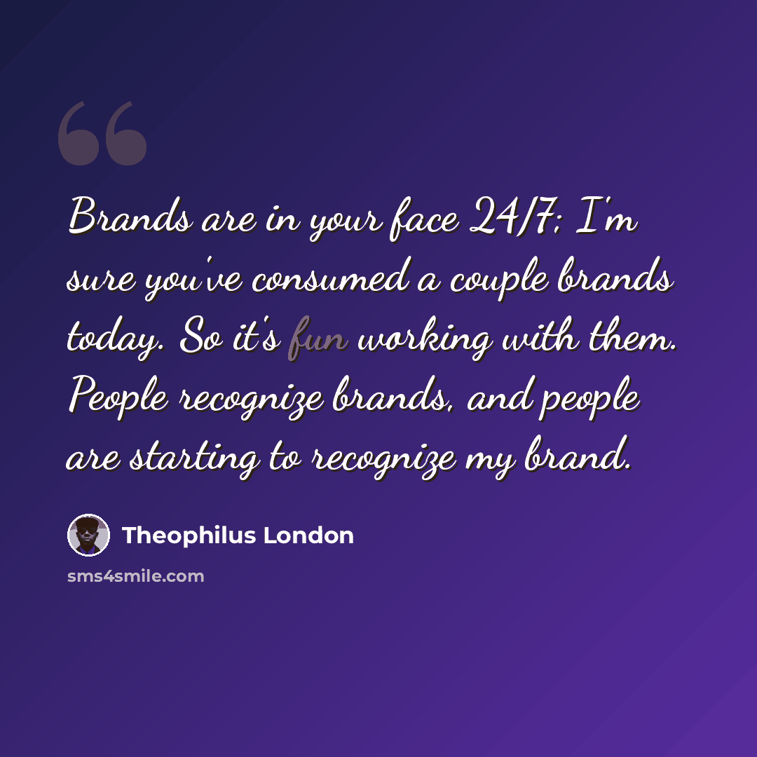 “Brands are in your face 24/7; I'm sure you've consumed a couple brands today. So it's fun working with them. People recognize brands, and people are starting to recognize my brand.” quote by Theophilus London