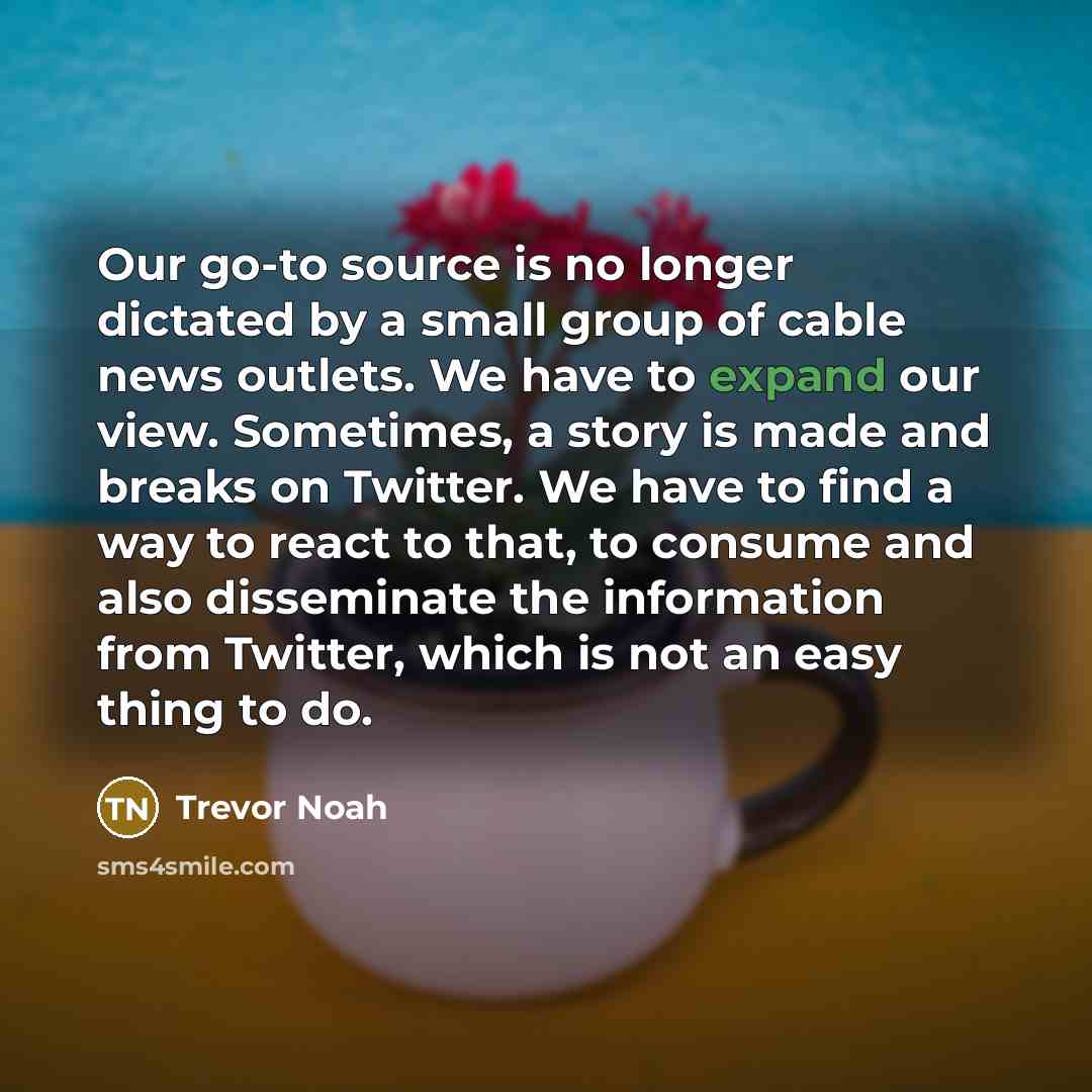 “Our go-to source is no longer dictated by a small group of cable news outlets. We have to expand our view. Sometimes, a story is made and breaks on Twitter. We have to find a way to react to that, to consume and also disseminate the information from Twitter, which is not an easy thing to do.” quote by Trevor Noah