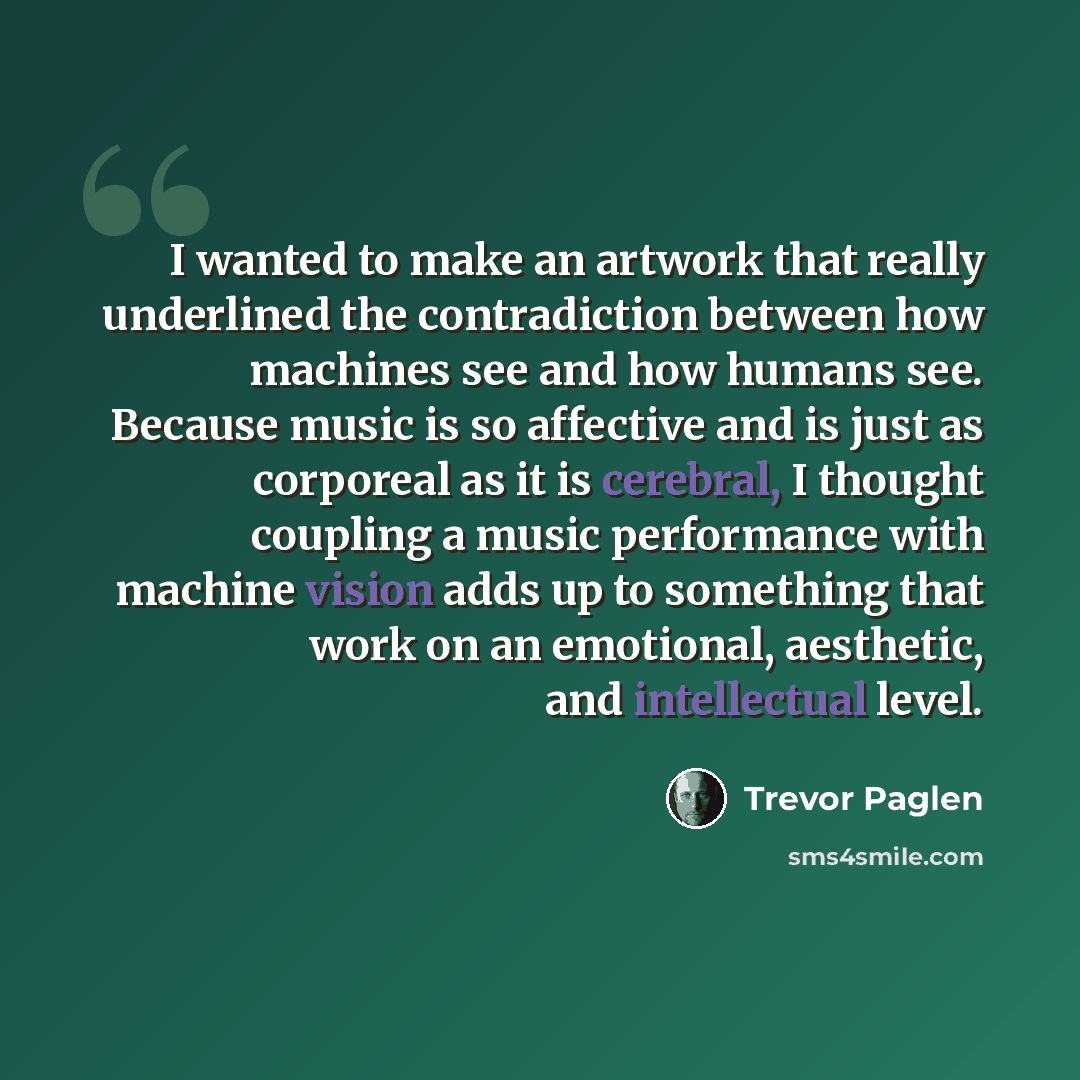 “I wanted to make an artwork that really underlined the contradiction between how machines see and how humans see. Because music is so affective and is just as corporeal as it is cerebral, I thought coupling a music performance with machine vision adds up to something that work on an emotional…” quote by Trevor Paglen
