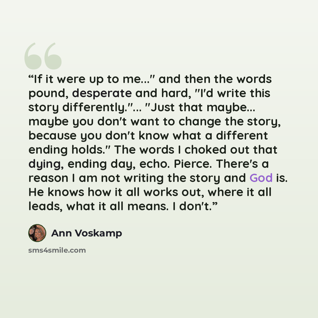 “If it were up to me..." and then the words pound, desperate and hard, "I'd write this story differently."... "Just that maybe... maybe you don't want to change the story, because you don't know what a different ending holds." The words I choked out that dying, ending day, echo. Pierce. There's a…” quote by Ann Voskamp