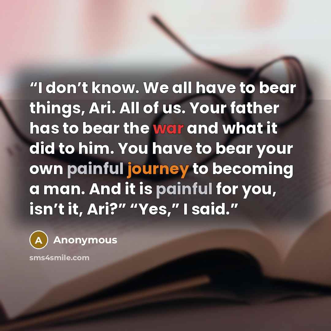 “I don’t know. We all have to bear things, Ari. All of us. Your father has to bear the war and what it did to him. You have to bear your own painful journey to becoming a man. And it is painful for you, isn’t it, Ari?” “Yes,” I said.” quote by Anonymous