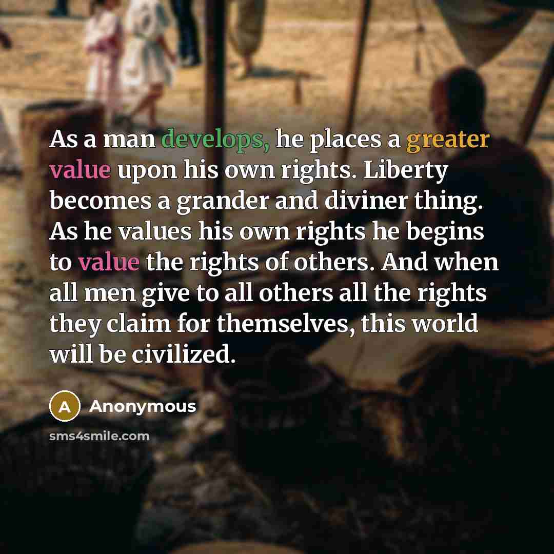 “As a man develops, he places a greater value upon his own rights. Liberty becomes a grander and diviner thing. As he values his own rights he begins to value the rights of others. And when all men give to all others all the rights they claim for themselves, this world will be civilized.” quote by Anonymous