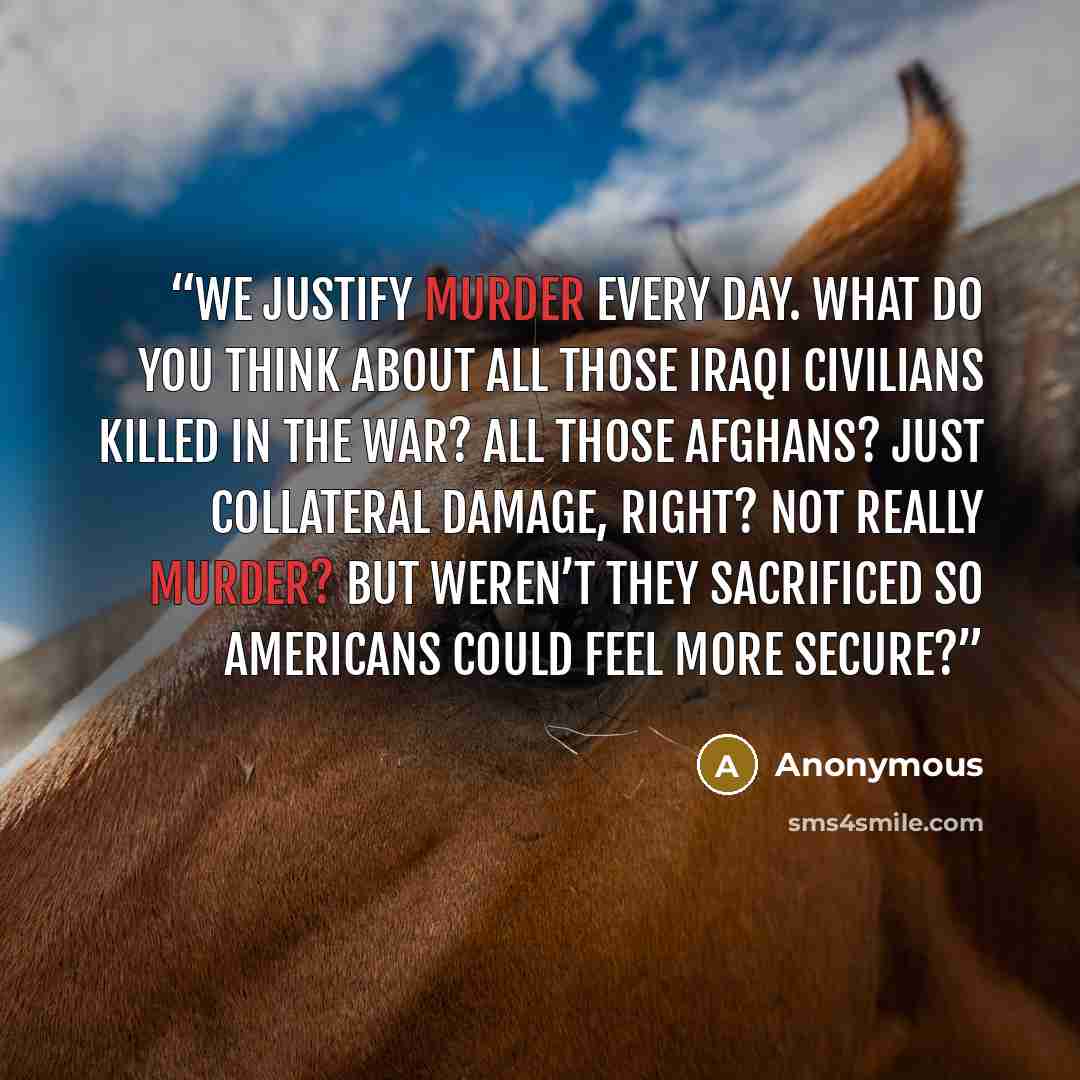 “We justify murder every day. What do you think about all those Iraqi civilians killed in the war? All those Afghans? Just collateral damage, right? Not really murder? But weren’t they sacrificed so Americans could feel more secure?” quote by Anonymous