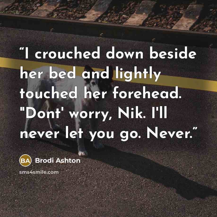 “I crouched down beside her bed and lightly touched her forehead. "Dont' worry, Nik. I'll never let you go. Never.” quote by Brodi Ashton