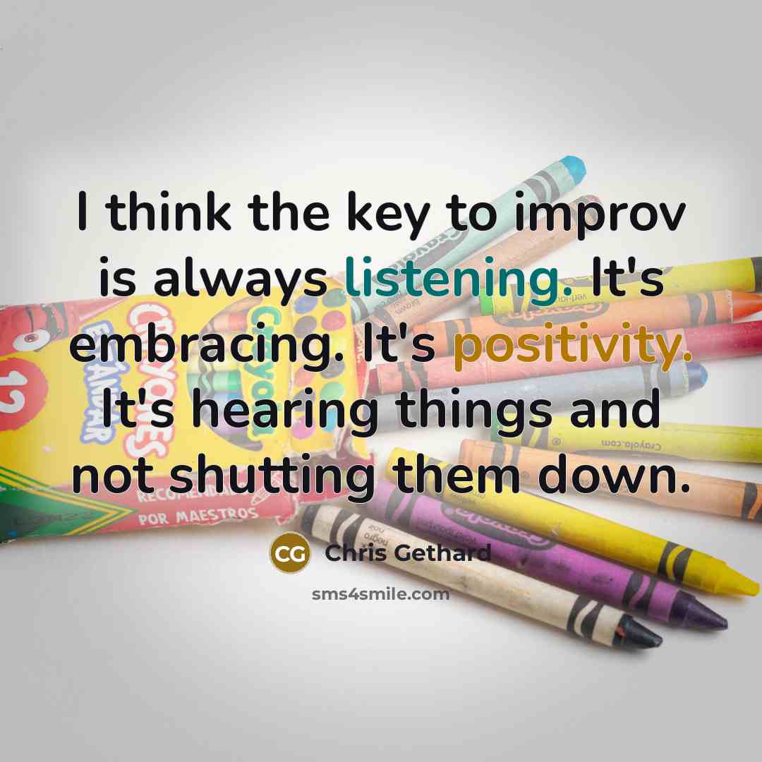 “I think the key to improv is always listening. It's embracing. It's positivity. It's hearing things and not shutting them down.” quote by Chris Gethard