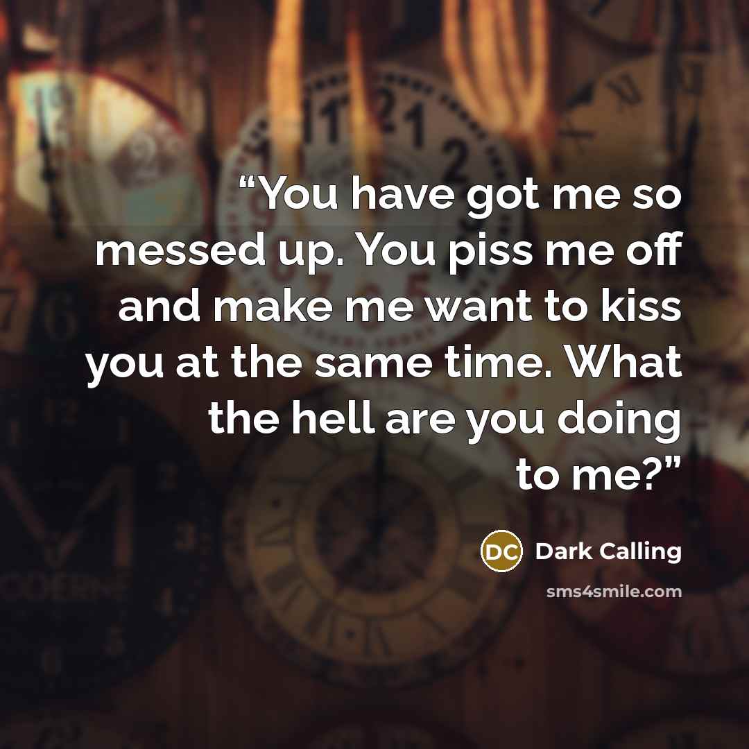 “You have got me so messed up. You piss me off and make me want to kiss you at the same time. What the hell are you doing to me?” quote by Dark Calling