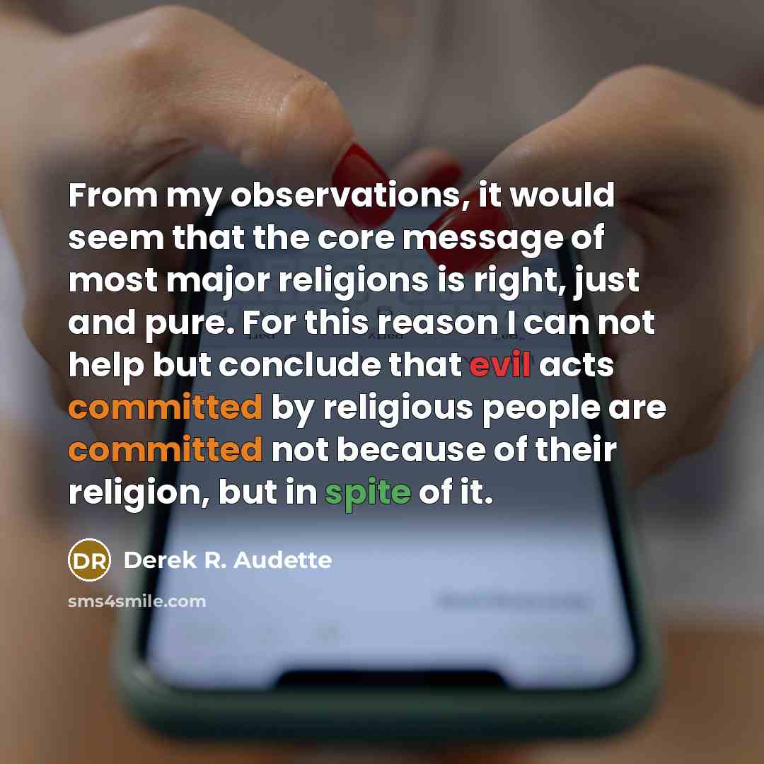 “From my observations, it would seem that the core message of most major religions is right, just and pure. For this reason I can not help but conclude that evil acts committed by religious people are committed not because of their religion, but in spite of it.” quote by Derek R. Audette