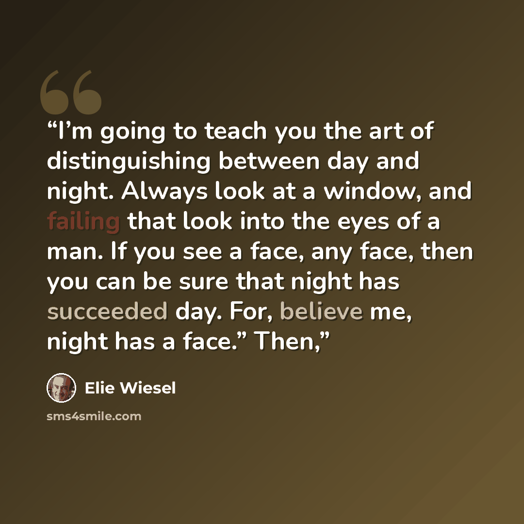 “I’m going to teach you the art of distinguishing between day and night. Always look at a window, and failing that look into the eyes of a man. If you see a face, any face, then you can be sure that night has succeeded day. For, believe me, night has a face.” Then,” quote by Elie Wiesel