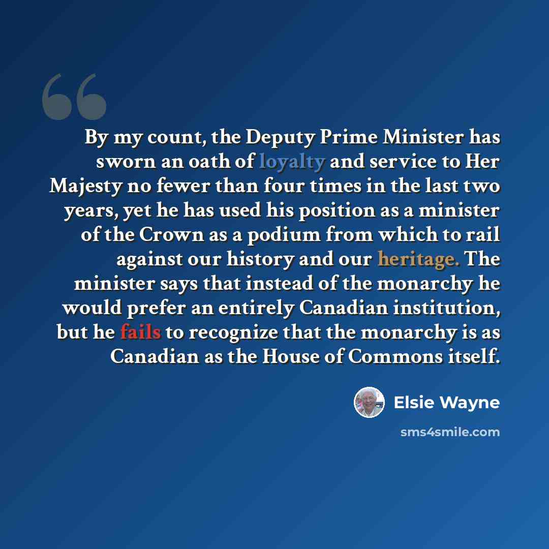 “By my count, the Deputy Prime Minister has sworn an oath of loyalty and service to Her Majesty no fewer than four times in the last two years, yet he has used his position as a minister of the Crown as a podium from which to rail against our history and our heritage. The minister says that instead…” quote by Elsie Wayne
