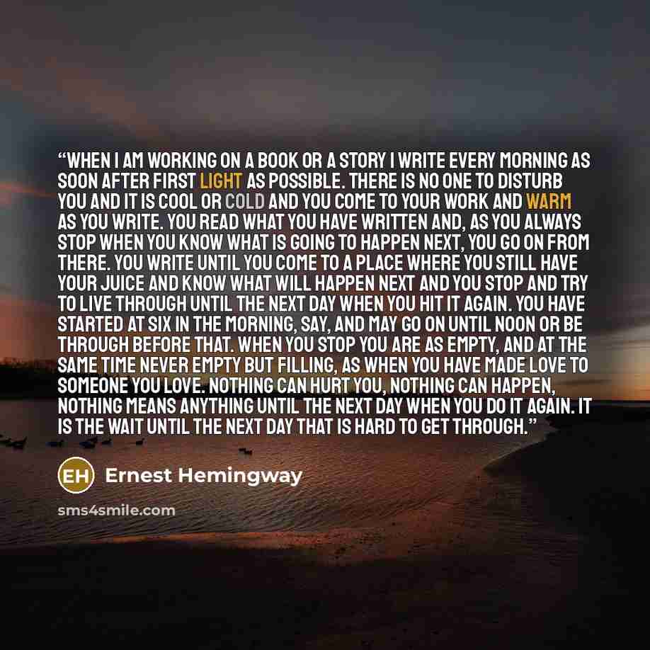 “When I am working on a book or a story I write every morning as soon after first light as possible. There is no one to disturb you and it is cool or cold and you come to your work and warm as you write. You read what you have written and, as you always stop when you know what is going to happen…” quote by Ernest Hemingway