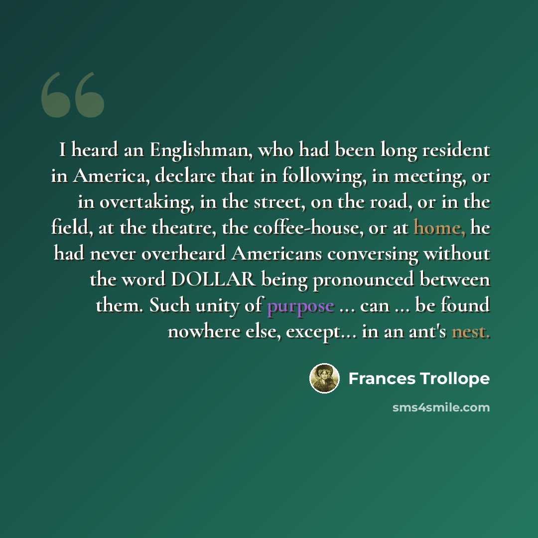 “I heard an Englishman, who had been long resident in America, declare that in following, in meeting, or in overtaking, in the street, on the road, or in the field, at the theatre, the coffee-house, or at home, he had never overheard Americans conversing without the word DOLLAR being pronounced…” quote by Frances Trollope