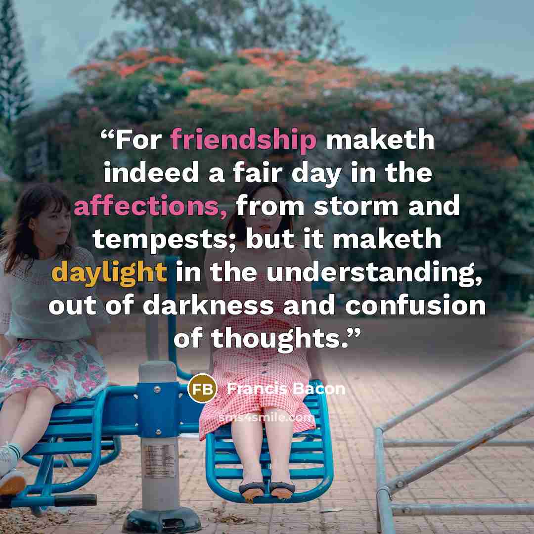 “For friendship maketh indeed a fair day in the affections, from storm and tempests; but it maketh daylight in the understanding, out of darkness and confusion of thoughts.” quote by Francis Bacon