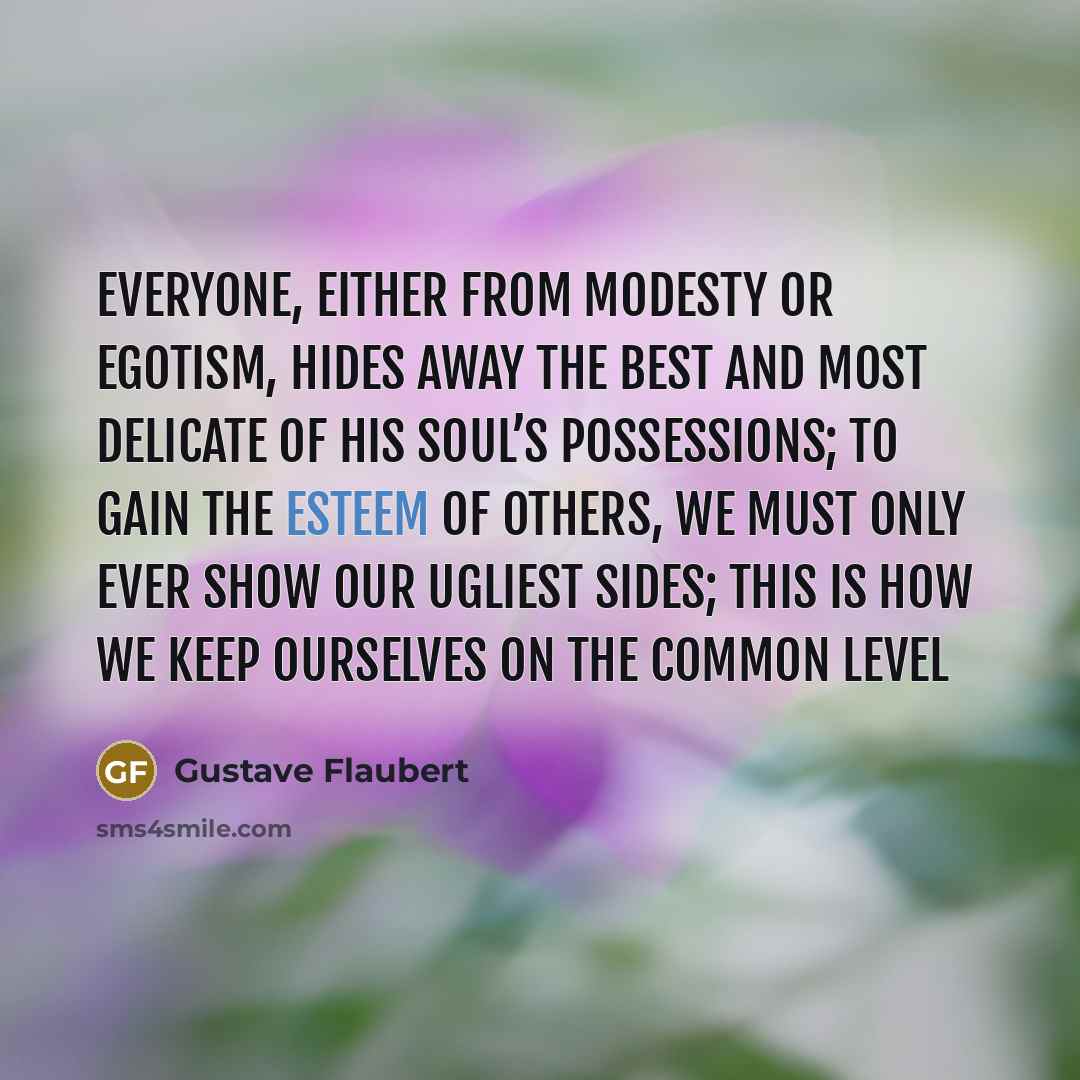 “Everyone, either from modesty or egotism, hides away the best and most delicate of his soul’s possessions; to gain the esteem of others, we must only ever show our ugliest sides; this is how we keep ourselves on the common level” quote by Gustave Flaubert