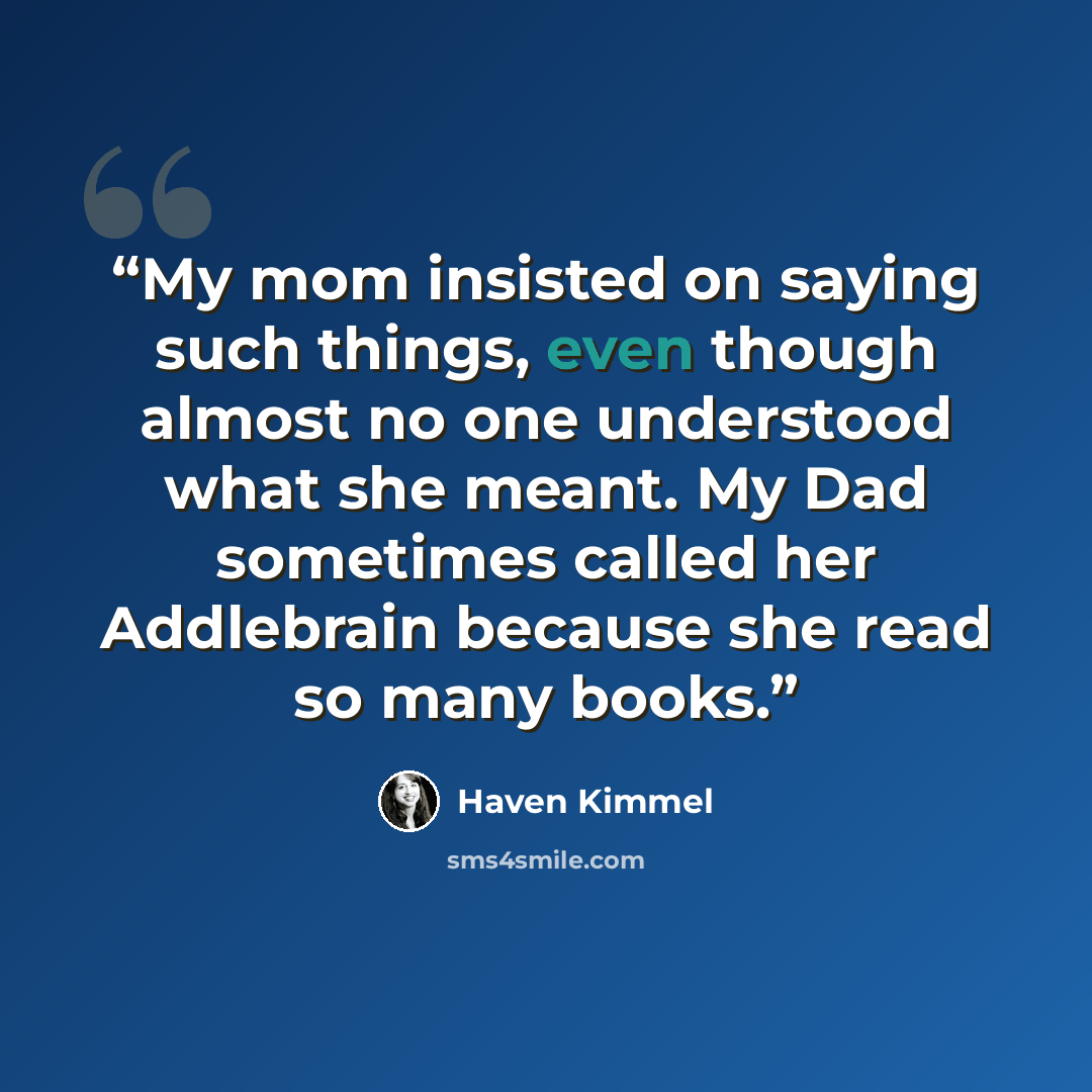 “My mom insisted on saying such things, even though almost no one understood what she meant. My Dad sometimes called her Addlebrain because she read so many books.” quote by Haven Kimmel