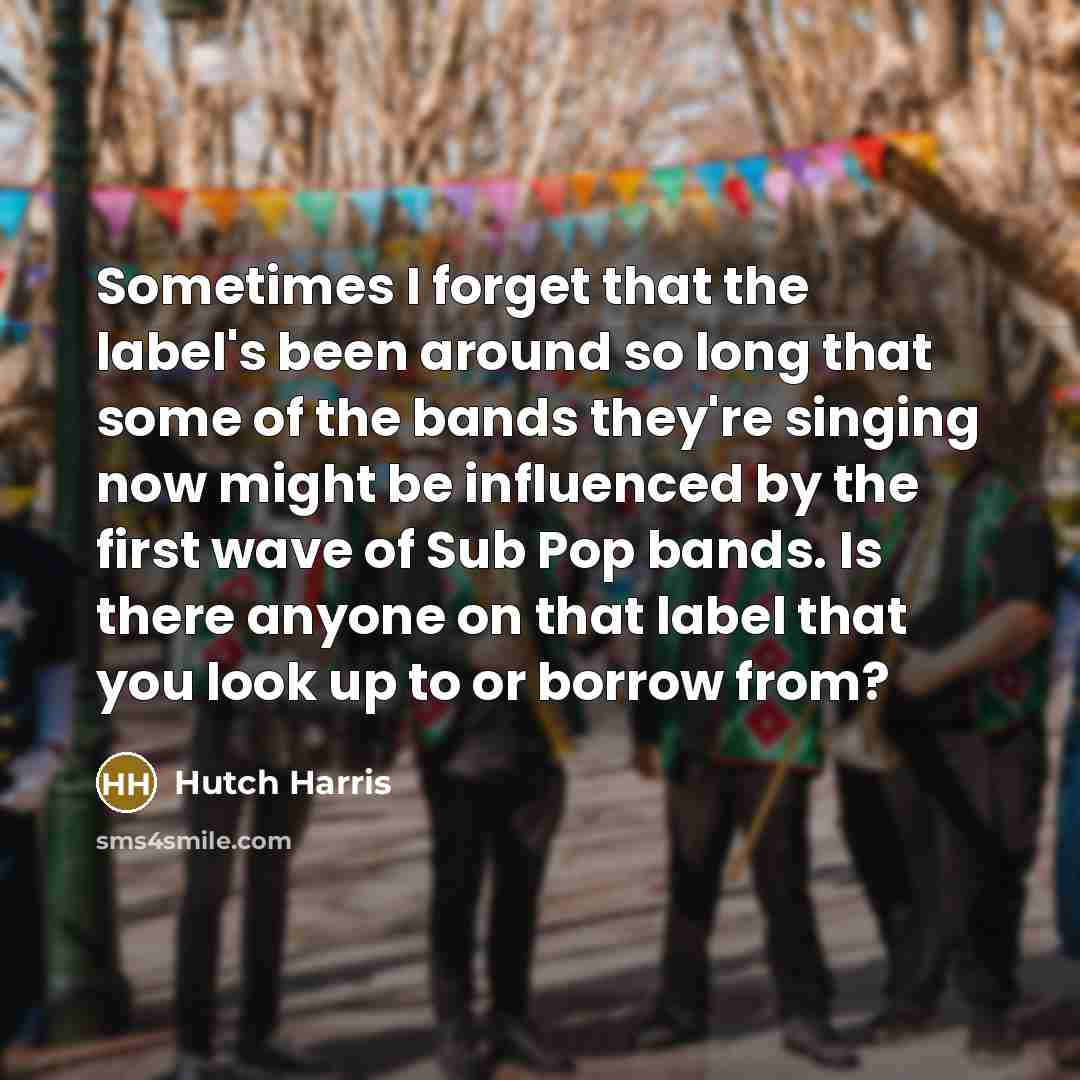 “Sometimes I forget that the label's been around so long that some of the bands they're singing now might be influenced by the first wave of Sub Pop bands. Is there anyone on that label that you look up to or borrow from?” quote by Hutch Harris