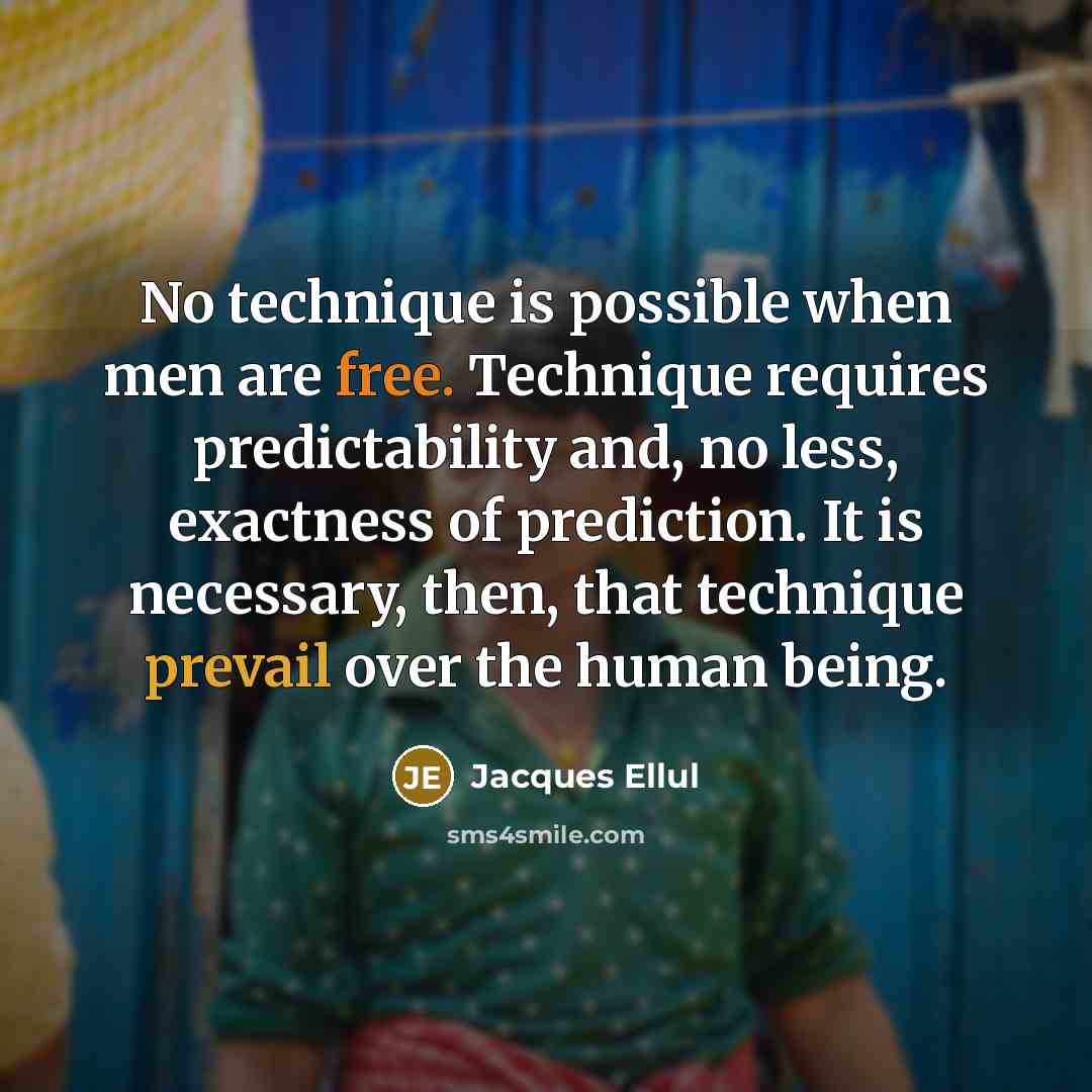 “No technique is possible when men are free. Technique requires predictability and, no less, exactness of prediction. It is necessary, then, that technique prevail over the human being.” quote by Jacques Ellul