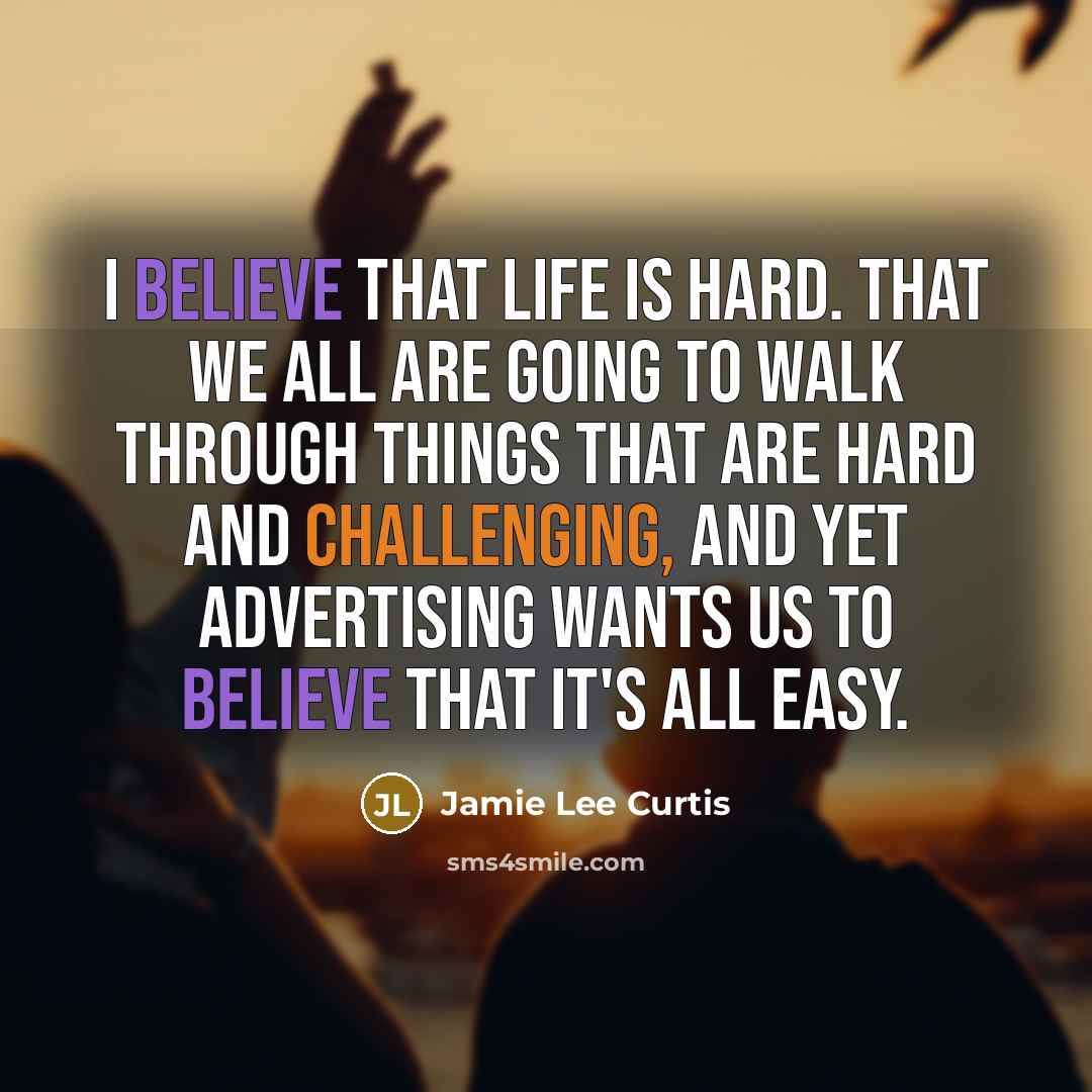 “I believe that life is hard. That we all are going to walk through things that are hard and challenging, and yet advertising wants us to believe that it's all easy.” quote by Jamie Lee Curtis