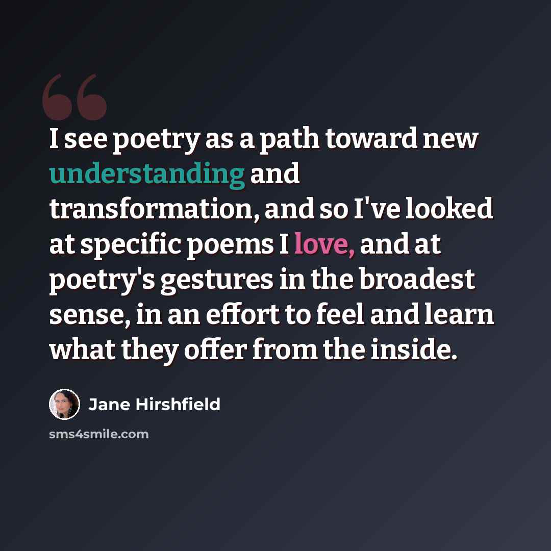 “I see poetry as a path toward new understanding and transformation, and so I've looked at specific poems I love, and at poetry's gestures in the broadest sense, in an effort to feel and learn what they offer from the inside.” quote by Jane Hirshfield