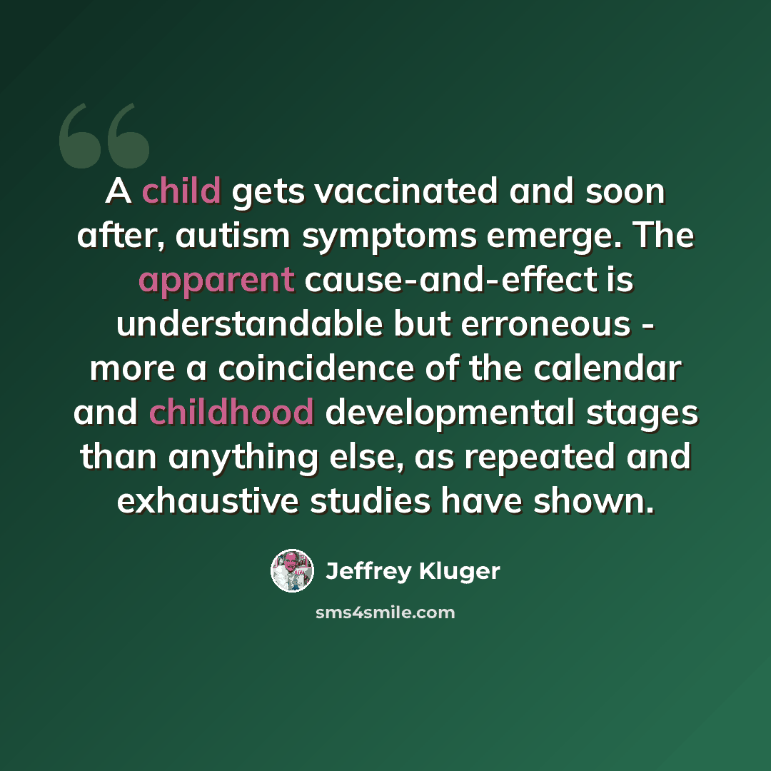 “A child gets vaccinated and soon after, autism symptoms emerge. The apparent cause-and-effect is understandable but erroneous - more a coincidence of the calendar and childhood developmental stages than anything else, as repeated and exhaustive studies have shown.” quote by Jeffrey Kluger