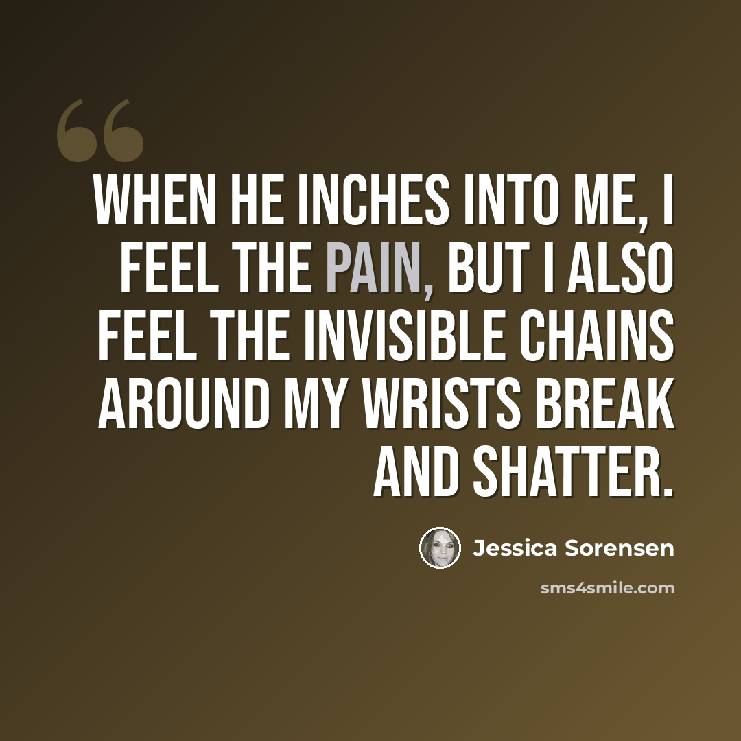 “When he inches into me, I feel the pain, but I also feel the invisible chains around my wrists break and shatter.” quote by Jessica Sorensen
