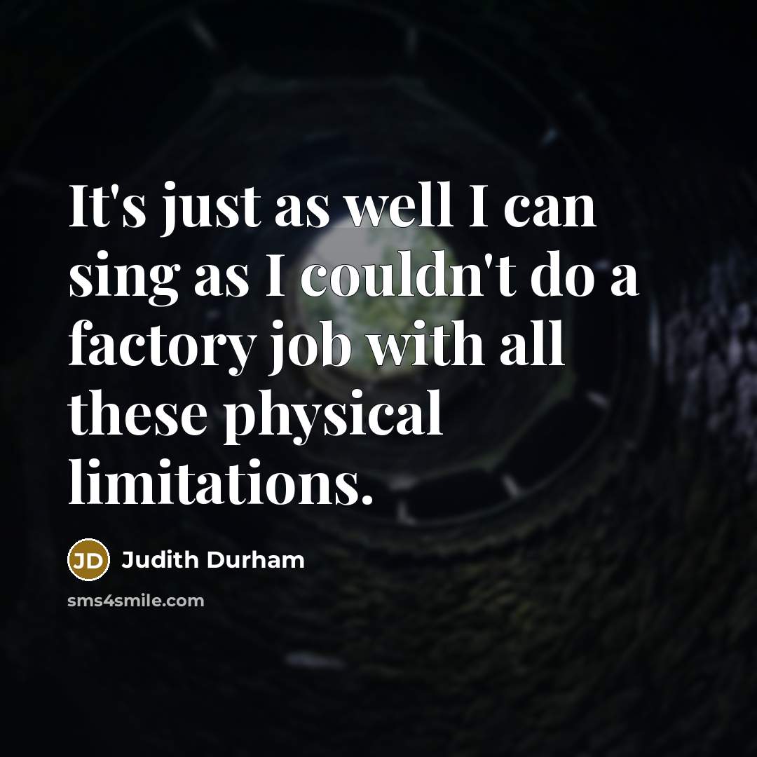 “It's just as well I can sing as I couldn't do a factory job with all these physical limitations.” quote by Judith Durham