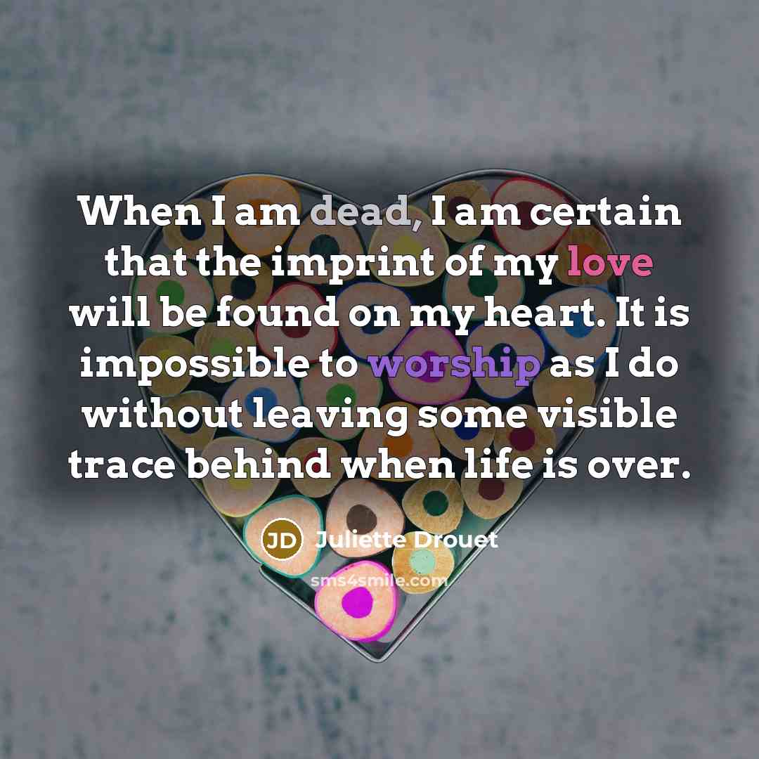 “When I am dead, I am certain that the imprint of my love will be found on my heart. It is impossible to worship as I do without leaving some visible trace behind when life is over.” quote by Juliette Drouet