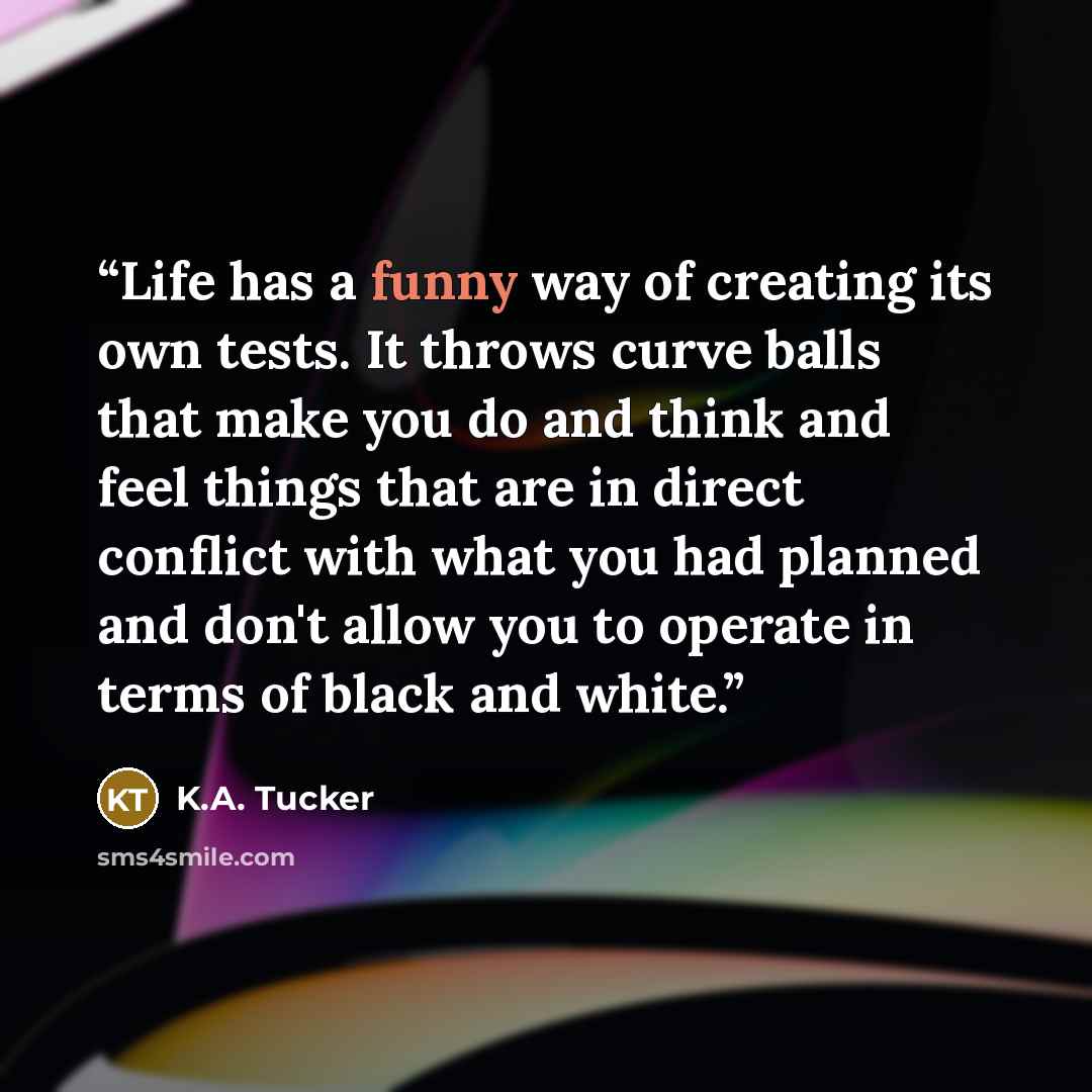 “Life has a funny way of creating its own tests. It throws curve balls that make you do and think and feel things that are in direct conflict with what you had planned and don't allow you to operate in terms of black and white.” quote by K.A. tucker