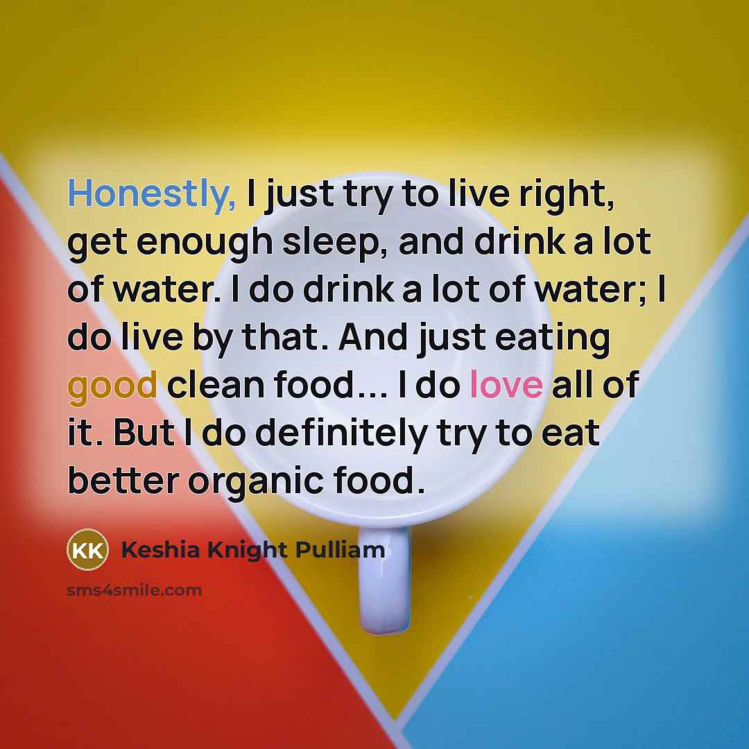 “Honestly, I just try to live right, get enough sleep, and drink a lot of water. I do drink a lot of water; I do live by that. And just eating good clean food... I do love all of it. But I do definitely try to eat better organic food.” quote by Keshia Knight Pulliam
