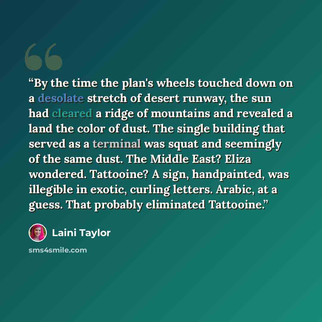 “By the time the plan's wheels touched down on a desolate stretch of desert runway, the sun had cleared a ridge of mountains and revealed a land the color of dust. The single building that served as a terminal was squat and seemingly of the same dust. The Middle East? Eliza wondered. Tattooine? A…” quote by Laini Taylor