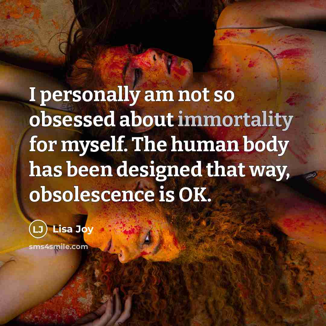 “I personally am not so obsessed about immortality for myself. The human body has been designed that way, obsolescence is OK.” quote by Lisa Joy
