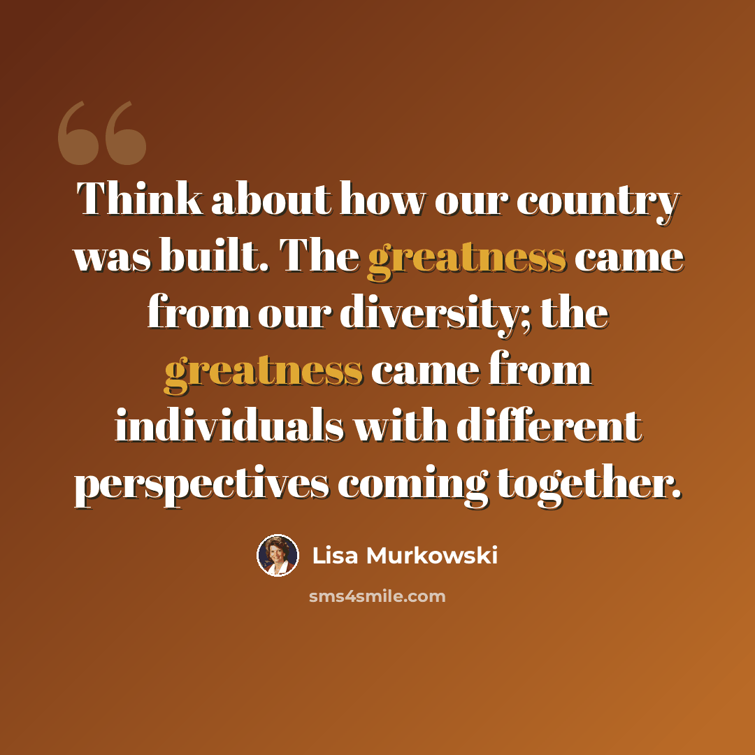 “Think about how our country was built. The greatness came from our diversity; the greatness came from individuals with different perspectives coming together.” quote by Lisa Murkowski