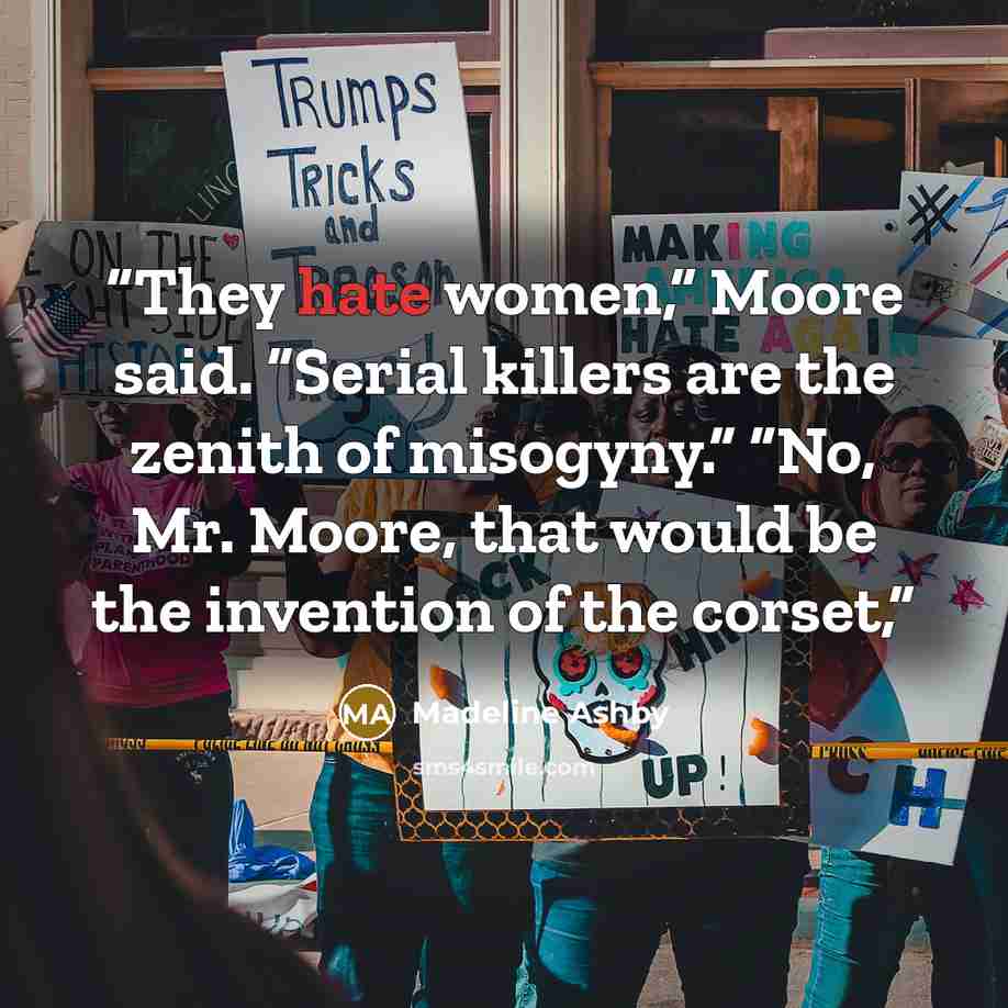 “They hate women,” Moore said. “Serial killers are the zenith of misogyny.” “No, Mr. Moore, that would be the invention of the corset,” quote by Madeline Ashby