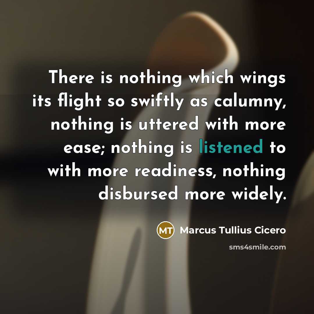 “There is nothing which wings its flight so swiftly as calumny, nothing is uttered with more ease; nothing is listened to with more readiness, nothing disbursed more widely.” quote by Marcus Tullius Cicero