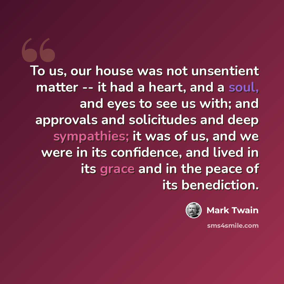 “To us, our house was not unsentient matter -- it had a heart, and a soul, and eyes to see us with; and approvals and solicitudes and deep sympathies; it was of us, and we were in its confidence, and lived in its grace and in the peace of its benediction.” quote by Mark Twain