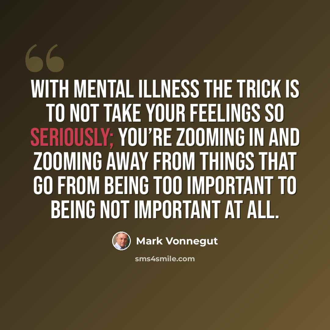 “With mental illness the trick is to not take your feelings so seriously; you’re zooming in and zooming away from things that go from being too important to being not important at all.” quote by Mark Vonnegut