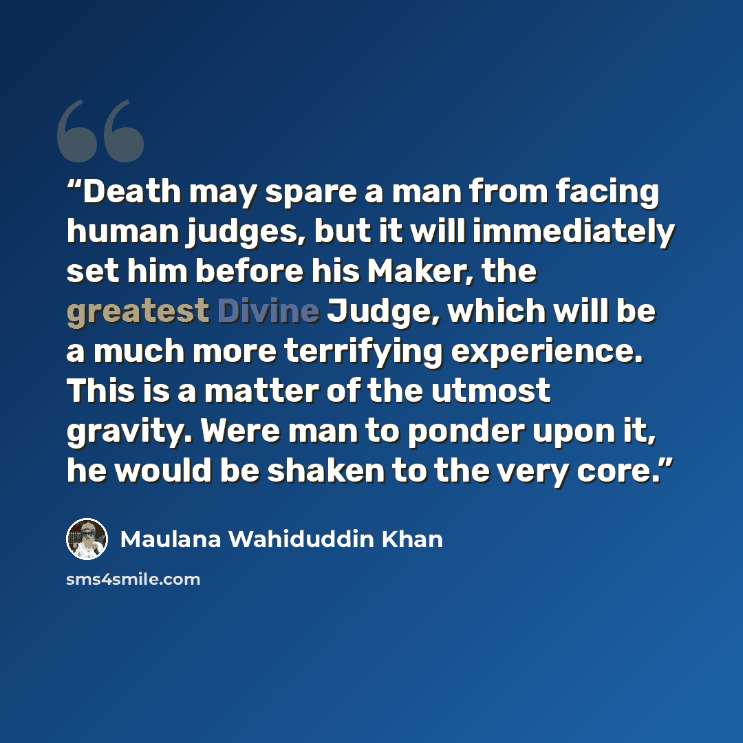 “Death may spare a man from facing human judges, but it will immediately set him before his Maker, the greatest Divine Judge, which will be a much more terrifying experience. This is a matter of the utmost gravity. Were man to ponder upon it, he would be shaken to the very core.” quote by Maulana Wahiduddin Khan