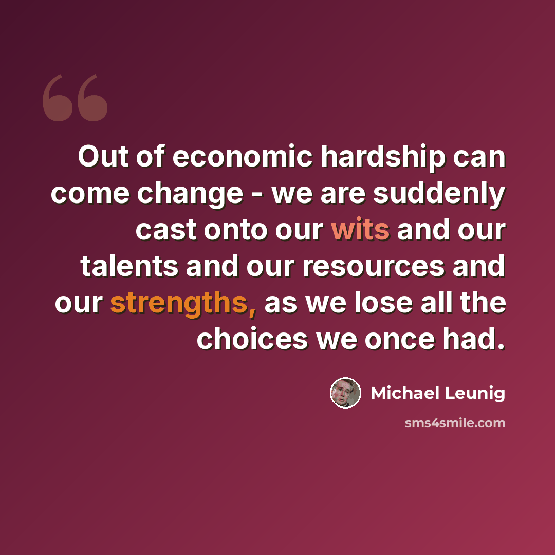 “Out of economic hardship can come change - we are suddenly cast onto our wits and our talents and our resources and our strengths, as we lose all the choices we once had.” quote by Michael Leunig