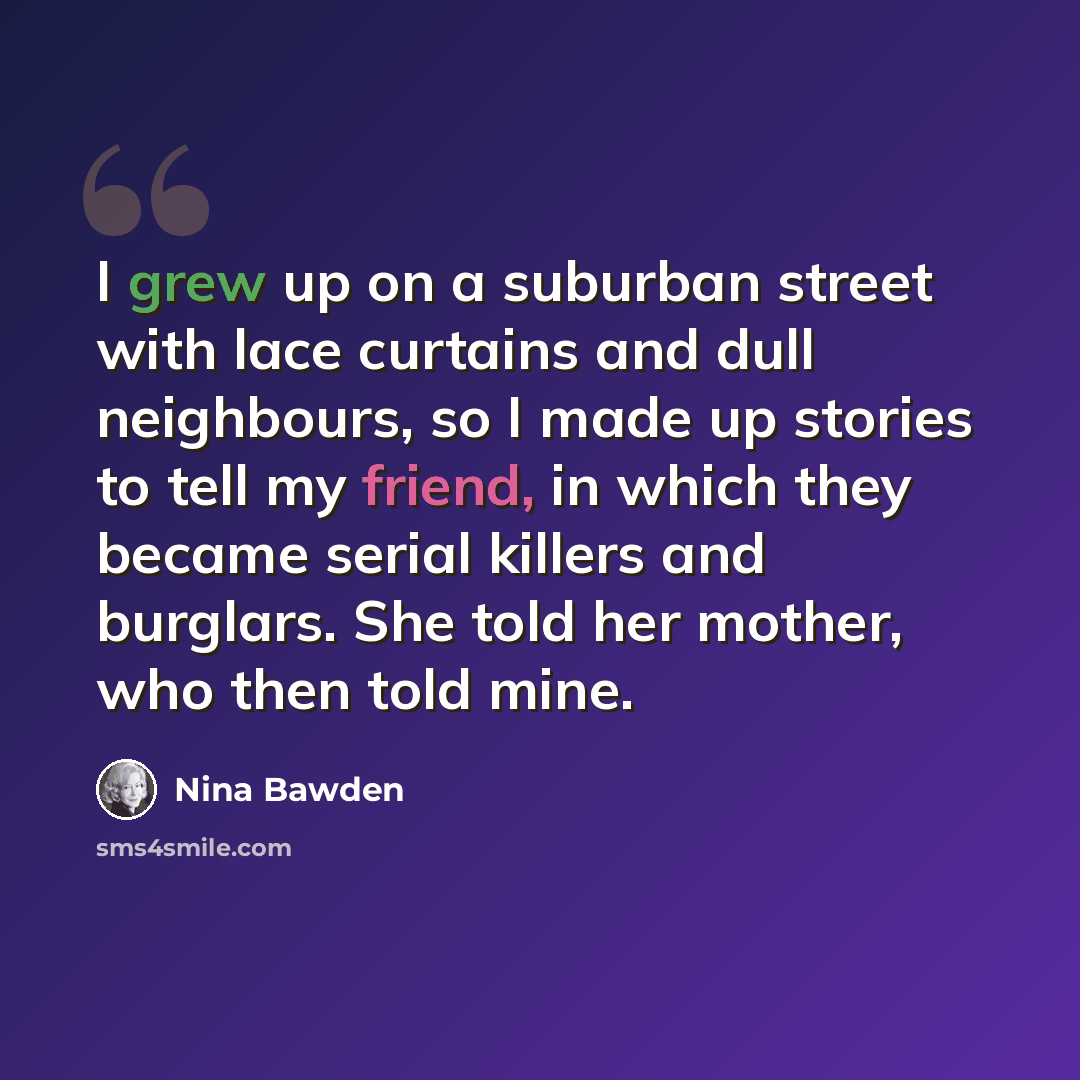 “I grew up on a suburban street with lace curtains and dull neighbours, so I made up stories to tell my friend, in which they became serial killers and burglars. She told her mother, who then told mine.” quote by Nina Bawden