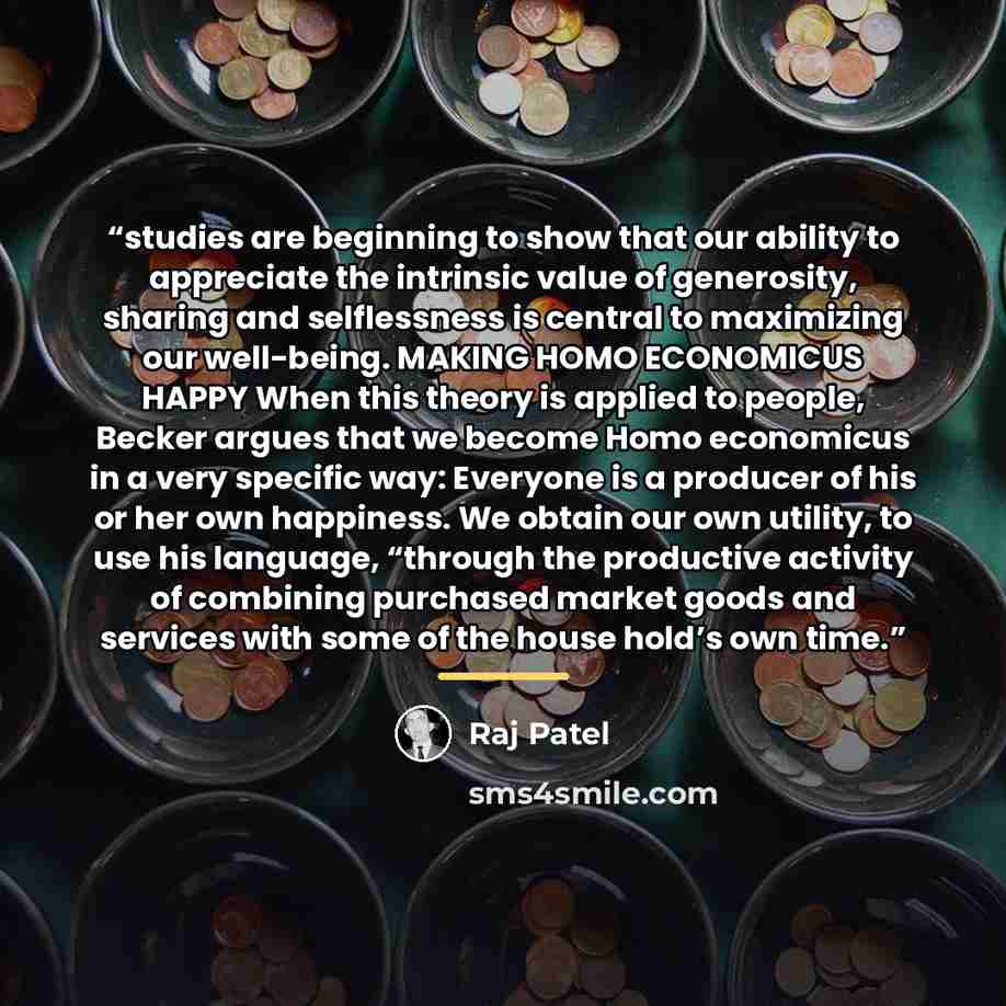 “studies are beginning to show that our ability to appreciate the intrinsic value of generosity, sharing and selflessness is central to maximizing our well-being. MAKING HOMO ECONOMICUS HAPPY When this theory is applied to people, Becker argues that we become Homo economicus in a very specific way…” quote by Raj Patel