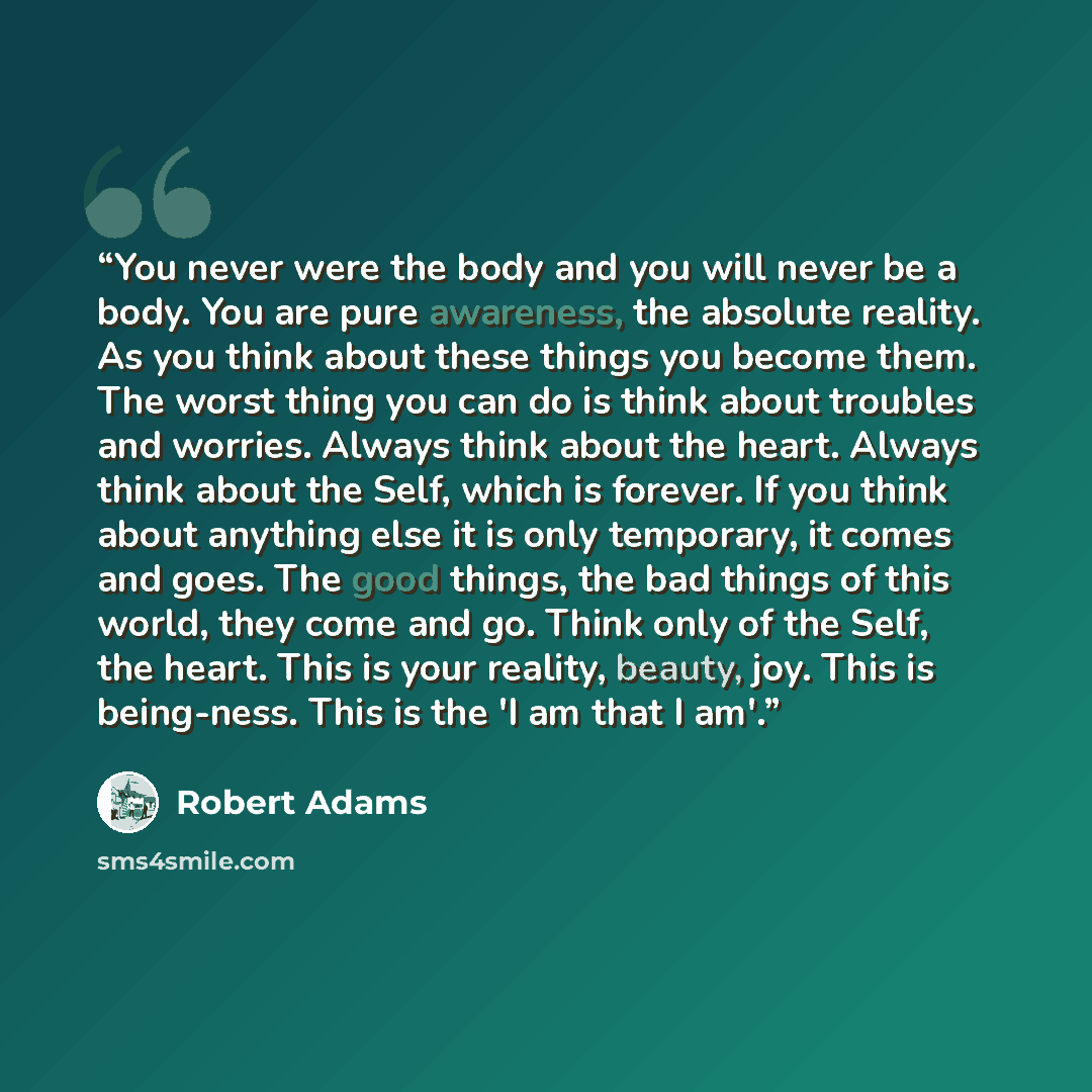 “You never were the body and you will never be a body. You are pure awareness, the absolute reality. As you think about these things you become them. The worst thing you can do is think about troubles and worries. Always think about the heart. Always think about the Self, which is forever. If you…” quote by Robert Adams