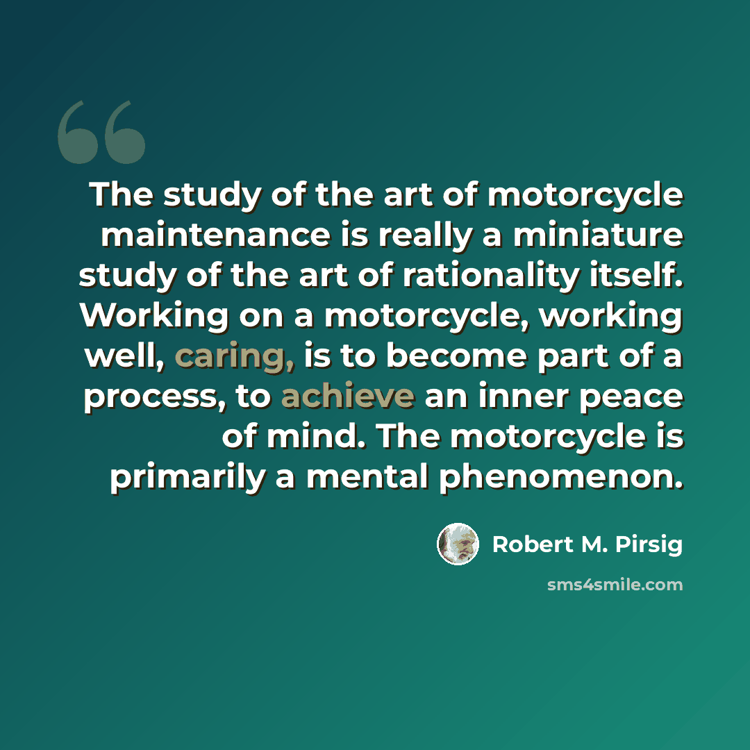 “The study of the art of motorcycle maintenance is really a miniature study of the art of rationality itself. Working on a motorcycle, working well, caring, is to become part of a process, to achieve an inner peace of mind. The motorcycle is primarily a mental phenomenon.” quote by Robert M. Pirsig